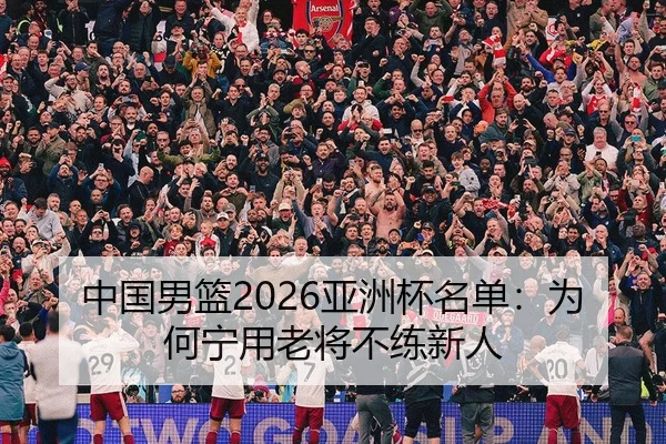 中国男篮2026亚洲杯名单：为何宁用老将不练新人